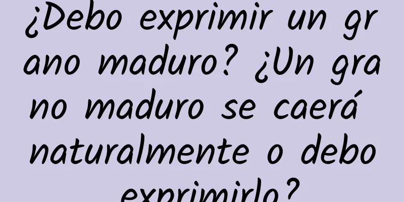 ¿Debo exprimir un grano maduro? ¿Un grano maduro se caerá naturalmente o debo exprimirlo?