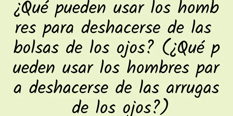 ¿Qué pueden usar los hombres para deshacerse de las bolsas de los ojos? (¿Qué pueden usar los hombres para deshacerse de las arrugas de los ojos?)