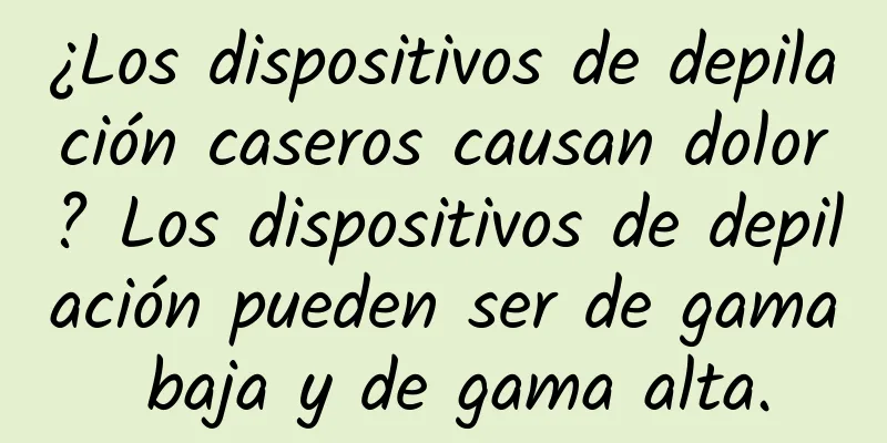 ¿Los dispositivos de depilación caseros causan dolor? Los dispositivos de depilación pueden ser de gama baja y de gama alta.