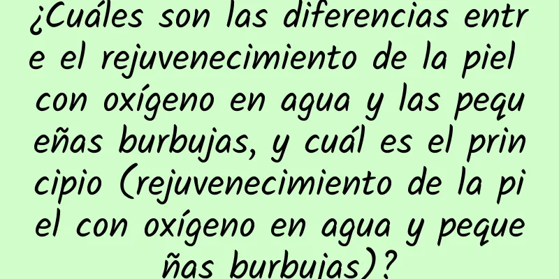 ¿Cuáles son las diferencias entre el rejuvenecimiento de la piel con oxígeno en agua y las pequeñas burbujas, y cuál es el principio (rejuvenecimiento de la piel con oxígeno en agua y pequeñas burbujas)?