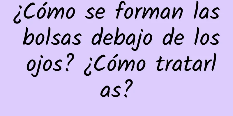 ¿Cómo se forman las bolsas debajo de los ojos? ¿Cómo tratarlas?