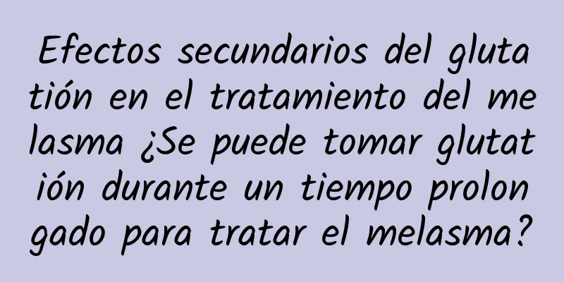 Efectos secundarios del glutatión en el tratamiento del melasma ¿Se puede tomar glutatión durante un tiempo prolongado para tratar el melasma?