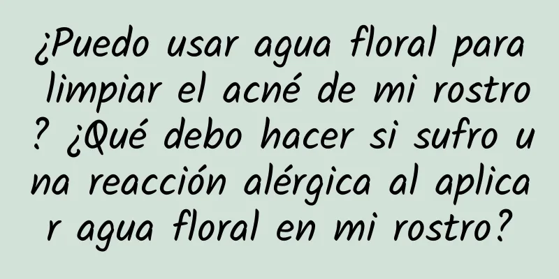 ¿Puedo usar agua floral para limpiar el acné de mi rostro? ¿Qué debo hacer si sufro una reacción alérgica al aplicar agua floral en mi rostro?