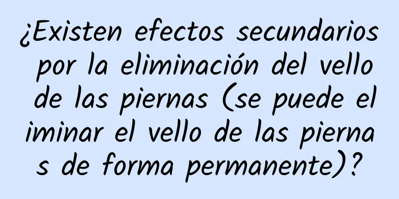 ¿Existen efectos secundarios por la eliminación del vello de las piernas (se puede eliminar el vello de las piernas de forma permanente)?