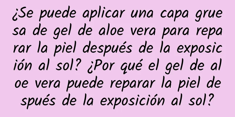 ¿Se puede aplicar una capa gruesa de gel de aloe vera para reparar la piel después de la exposición al sol? ¿Por qué el gel de aloe vera puede reparar la piel después de la exposición al sol?