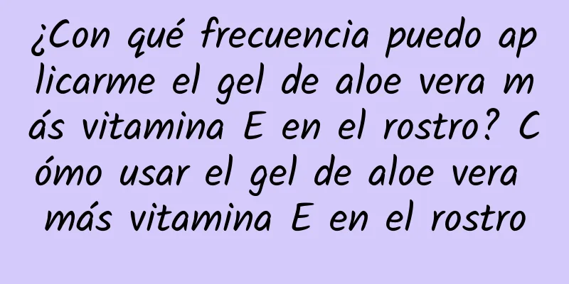 ¿Con qué frecuencia puedo aplicarme el gel de aloe vera más vitamina E en el rostro? Cómo usar el gel de aloe vera más vitamina E en el rostro