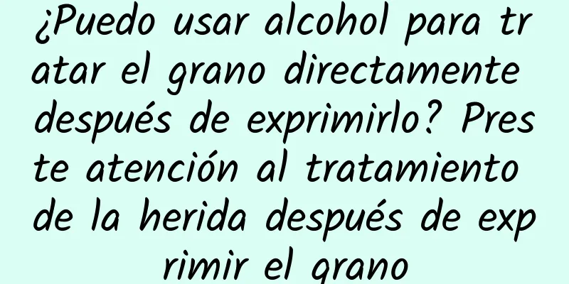 ¿Puedo usar alcohol para tratar el grano directamente después de exprimirlo? Preste atención al tratamiento de la herida después de exprimir el grano