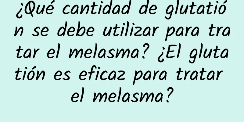 ¿Qué cantidad de glutatión se debe utilizar para tratar el melasma? ¿El glutatión es eficaz para tratar el melasma?