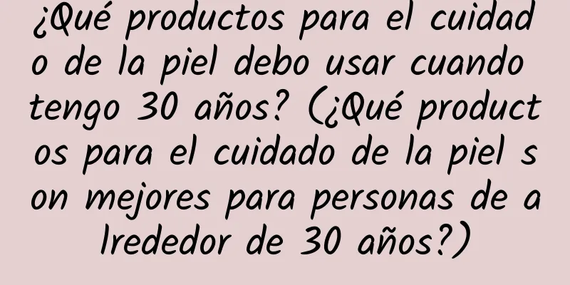 ¿Qué productos para el cuidado de la piel debo usar cuando tengo 30 años? (¿Qué productos para el cuidado de la piel son mejores para personas de alrededor de 30 años?)