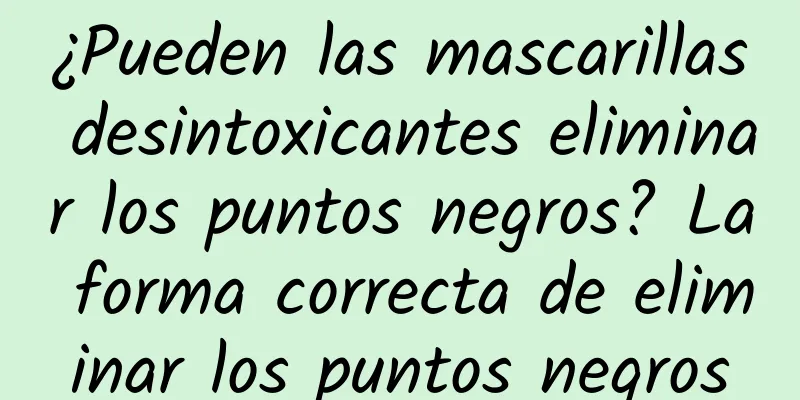 ¿Pueden las mascarillas desintoxicantes eliminar los puntos negros? La forma correcta de eliminar los puntos negros