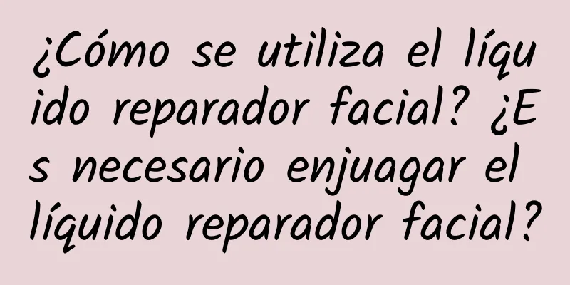 ¿Cómo se utiliza el líquido reparador facial? ¿Es necesario enjuagar el líquido reparador facial?