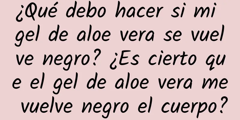 ¿Qué debo hacer si mi gel de aloe vera se vuelve negro? ¿Es cierto que el gel de aloe vera me vuelve negro el cuerpo?