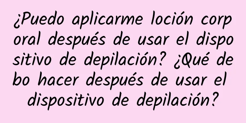 ¿Puedo aplicarme loción corporal después de usar el dispositivo de depilación? ¿Qué debo hacer después de usar el dispositivo de depilación?