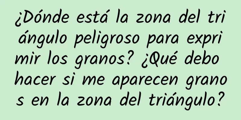 ¿Dónde está la zona del triángulo peligroso para exprimir los granos? ¿Qué debo hacer si me aparecen granos en la zona del triángulo?