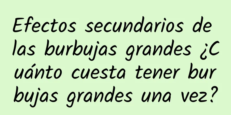 Efectos secundarios de las burbujas grandes ¿Cuánto cuesta tener burbujas grandes una vez?