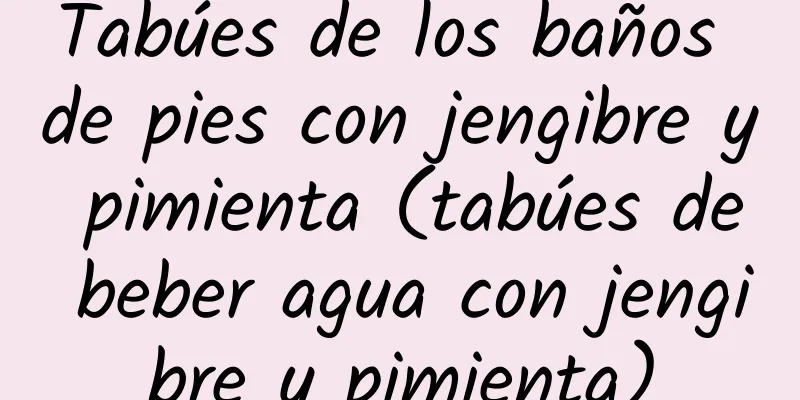 Tabúes de los baños de pies con jengibre y pimienta (tabúes de beber agua con jengibre y pimienta)