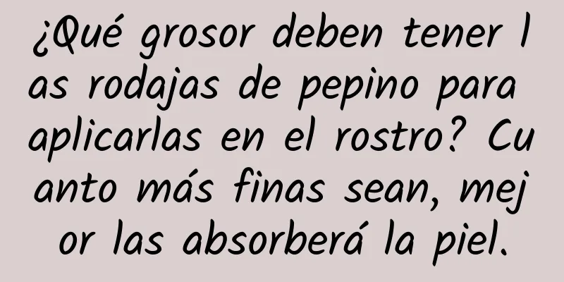 ¿Qué grosor deben tener las rodajas de pepino para aplicarlas en el rostro? Cuanto más finas sean, mejor las absorberá la piel.