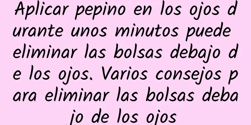 Aplicar pepino en los ojos durante unos minutos puede eliminar las bolsas debajo de los ojos. Varios consejos para eliminar las bolsas debajo de los ojos