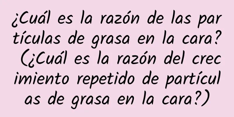 ¿Cuál es la razón de las partículas de grasa en la cara? (¿Cuál es la razón del crecimiento repetido de partículas de grasa en la cara?)