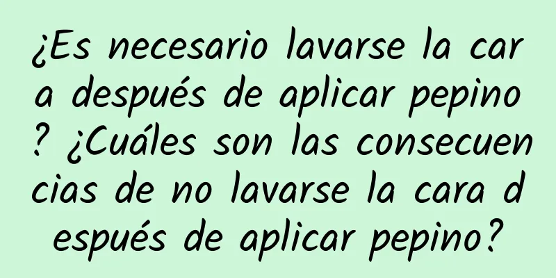 ¿Es necesario lavarse la cara después de aplicar pepino? ¿Cuáles son las consecuencias de no lavarse la cara después de aplicar pepino?