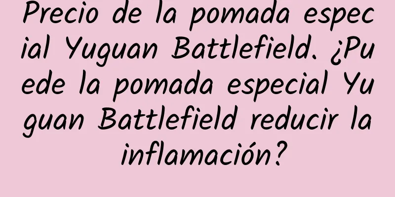 Precio de la pomada especial Yuguan Battlefield. ¿Puede la pomada especial Yuguan Battlefield reducir la inflamación?