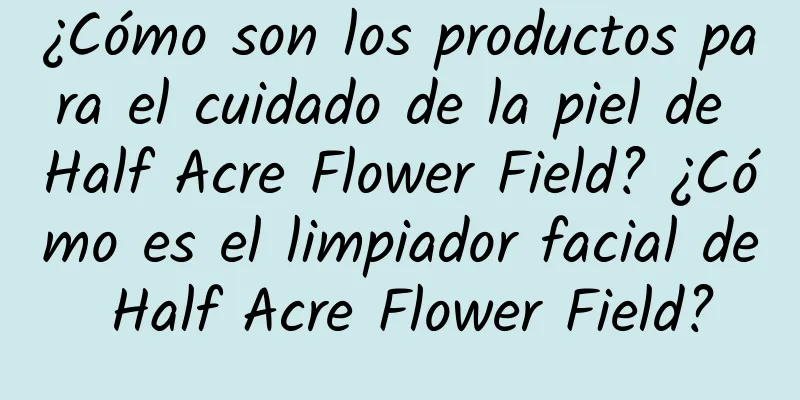 ¿Cómo son los productos para el cuidado de la piel de Half Acre Flower Field? ¿Cómo es el limpiador facial de Half Acre Flower Field?