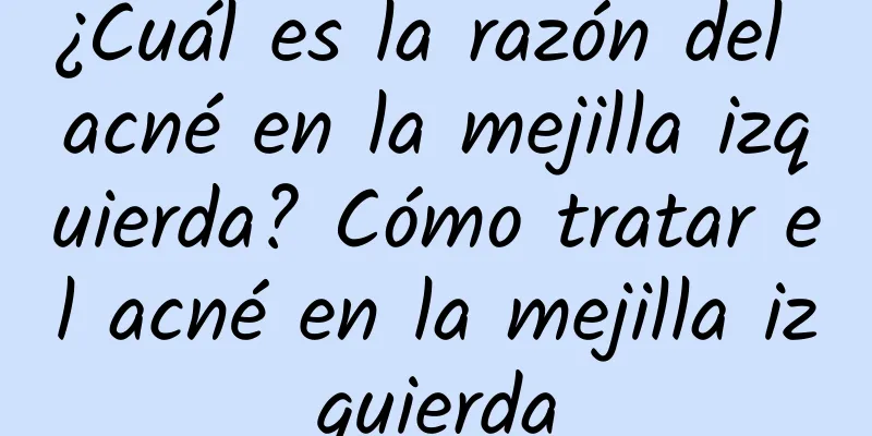 ¿Cuál es la razón del acné en la mejilla izquierda? Cómo tratar el acné en la mejilla izquierda