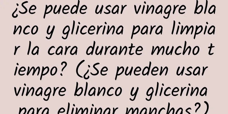 ¿Se puede usar vinagre blanco y glicerina para limpiar la cara durante mucho tiempo? (¿Se pueden usar vinagre blanco y glicerina para eliminar manchas?)