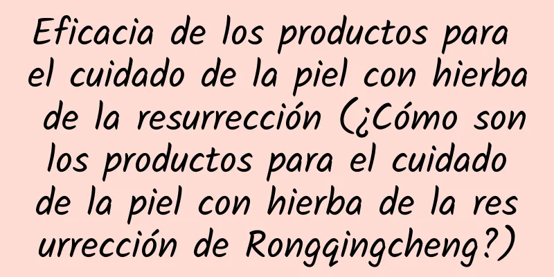 Eficacia de los productos para el cuidado de la piel con hierba de la resurrección (¿Cómo son los productos para el cuidado de la piel con hierba de la resurrección de Rongqingcheng?)