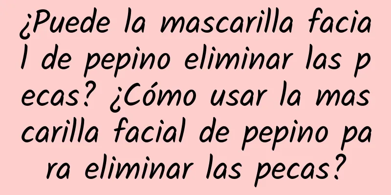 ¿Puede la mascarilla facial de pepino eliminar las pecas? ¿Cómo usar la mascarilla facial de pepino para eliminar las pecas?