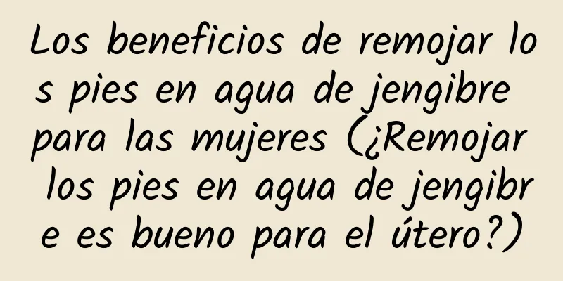 Los beneficios de remojar los pies en agua de jengibre para las mujeres (¿Remojar los pies en agua de jengibre es bueno para el útero?)