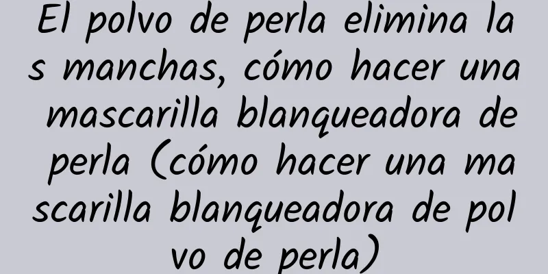 El polvo de perla elimina las manchas, cómo hacer una mascarilla blanqueadora de perla (cómo hacer una mascarilla blanqueadora de polvo de perla)