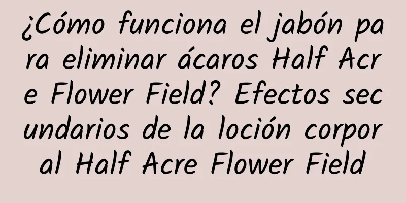 ¿Cómo funciona el jabón para eliminar ácaros Half Acre Flower Field? Efectos secundarios de la loción corporal Half Acre Flower Field