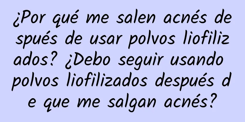 ¿Por qué me salen acnés después de usar polvos liofilizados? ¿Debo seguir usando polvos liofilizados después de que me salgan acnés?