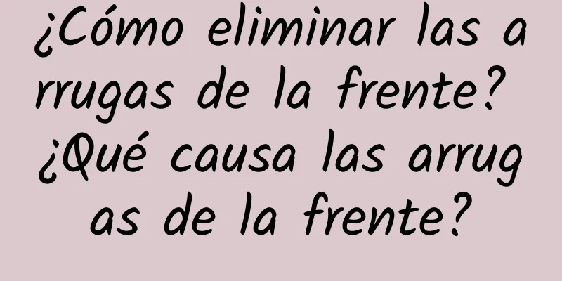 ¿Cómo eliminar las arrugas de la frente? ¿Qué causa las arrugas de la frente?