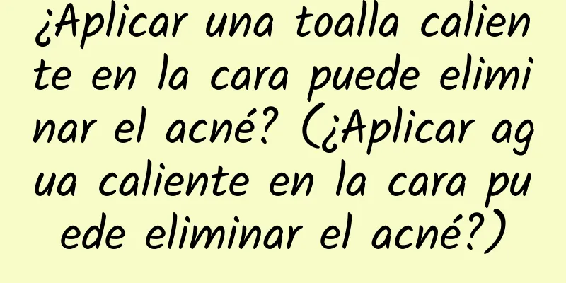 ¿Aplicar una toalla caliente en la cara puede eliminar el acné? (¿Aplicar agua caliente en la cara puede eliminar el acné?)