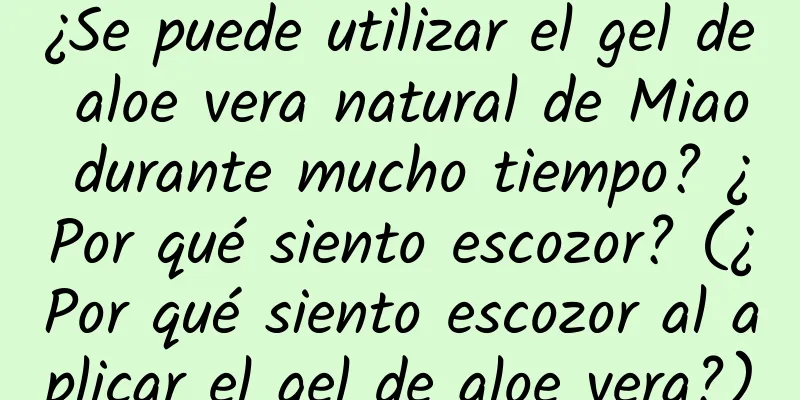 ¿Se puede utilizar el gel de aloe vera natural de Miao durante mucho tiempo? ¿Por qué siento escozor? (¿Por qué siento escozor al aplicar el gel de aloe vera?)