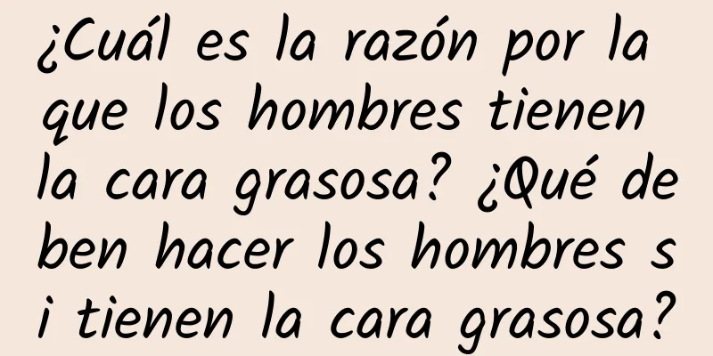 ¿Cuál es la razón por la que los hombres tienen la cara grasosa? ¿Qué deben hacer los hombres si tienen la cara grasosa?