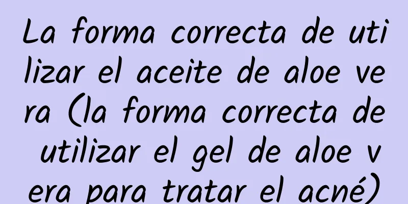 La forma correcta de utilizar el aceite de aloe vera (la forma correcta de utilizar el gel de aloe vera para tratar el acné)