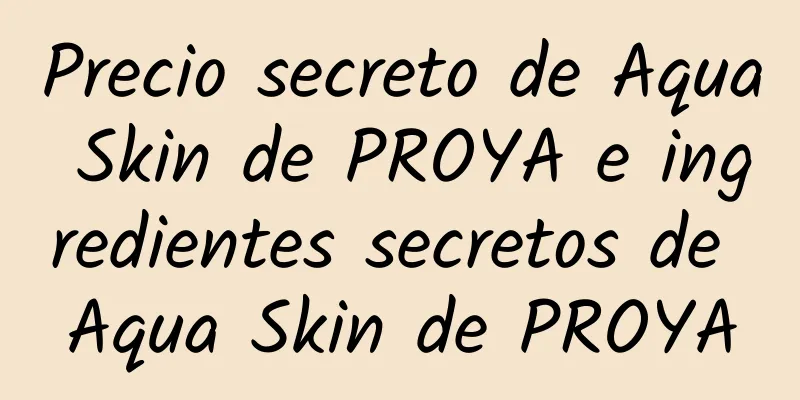 Precio secreto de Aqua Skin de PROYA e ingredientes secretos de Aqua Skin de PROYA