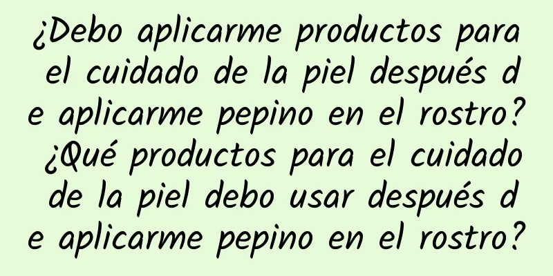 ¿Debo aplicarme productos para el cuidado de la piel después de aplicarme pepino en el rostro? ¿Qué productos para el cuidado de la piel debo usar después de aplicarme pepino en el rostro?