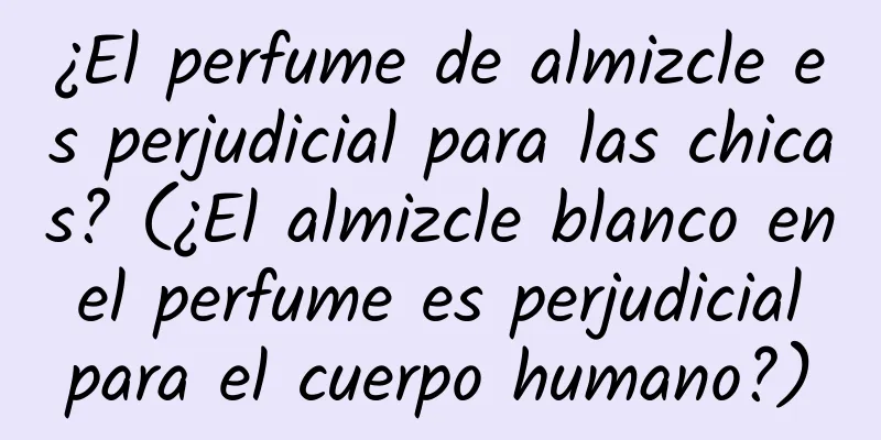 ¿El perfume de almizcle es perjudicial para las chicas? (¿El almizcle blanco en el perfume es perjudicial para el cuerpo humano?)