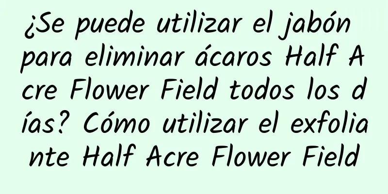 ¿Se puede utilizar el jabón para eliminar ácaros Half Acre Flower Field todos los días? Cómo utilizar el exfoliante Half Acre Flower Field