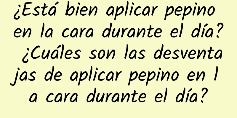 ¿Está bien aplicar pepino en la cara durante el día? ¿Cuáles son las desventajas de aplicar pepino en la cara durante el día?