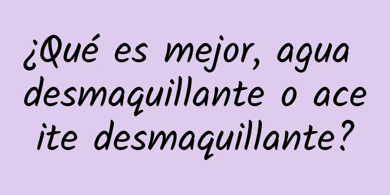 ¿Qué es mejor, agua desmaquillante o aceite desmaquillante?