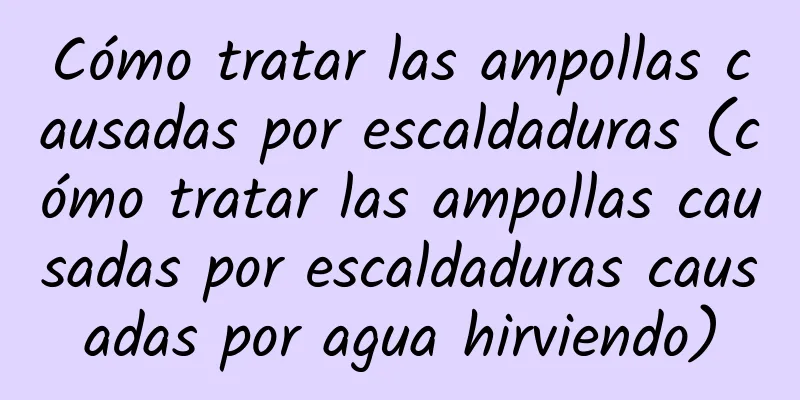 Cómo tratar las ampollas causadas por escaldaduras (cómo tratar las ampollas causadas por escaldaduras causadas por agua hirviendo)