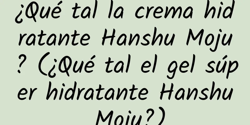 ¿Qué tal la crema hidratante Hanshu Moju? (¿Qué tal el gel súper hidratante Hanshu Moju?)