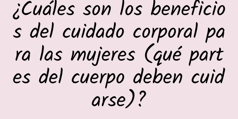 ¿Cuáles son los beneficios del cuidado corporal para las mujeres (qué partes del cuerpo deben cuidarse)?