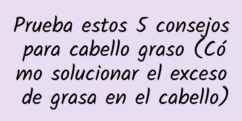 Prueba estos 5 consejos para cabello graso (Cómo solucionar el exceso de grasa en el cabello)