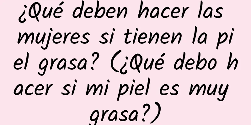 ¿Qué deben hacer las mujeres si tienen la piel grasa? (¿Qué debo hacer si mi piel es muy grasa?)